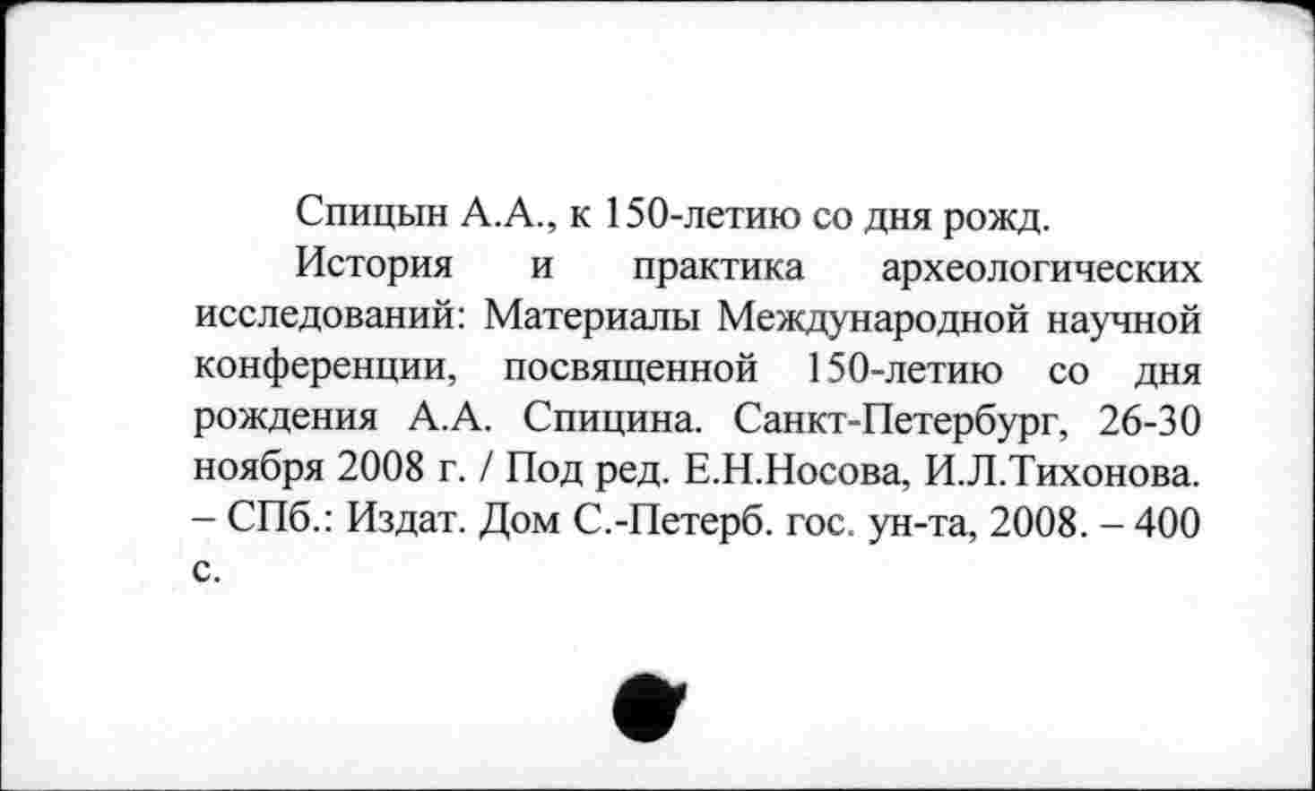 ﻿Спицын А.А., к 150-летию со дня рожд.
История и практика археологических исследований: Материалы Международной научной конференции, посвященной 150-летию со дня рождения А.А. Спицина. Санкт-Петербург, 26-30 ноября 2008 г. / Под ред. Е.Н.Носова, И.Л.Тихонова. - СПб.: Издат. Дом С.-Петерб. гос. ун-та, 2008. - 400